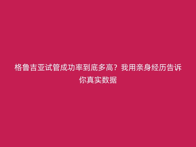 格鲁吉亚试管成功率到底多高?我用亲身经历告诉你真实数据