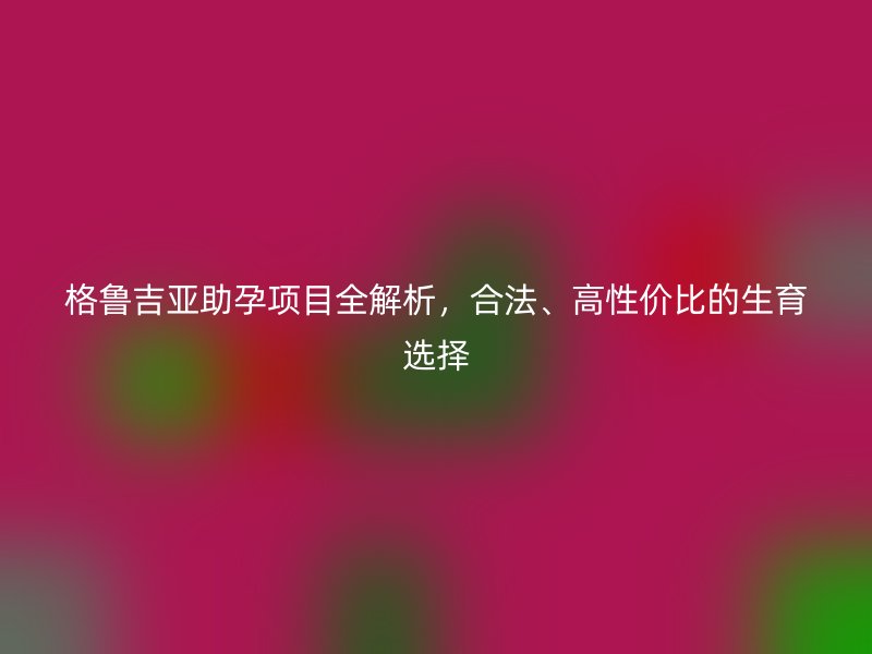 格鲁吉亚助孕项目全解析，合法、高性价比的生育选择