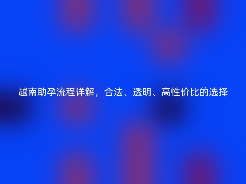 越南助孕流程详解,合法、透明、高性价比的选择