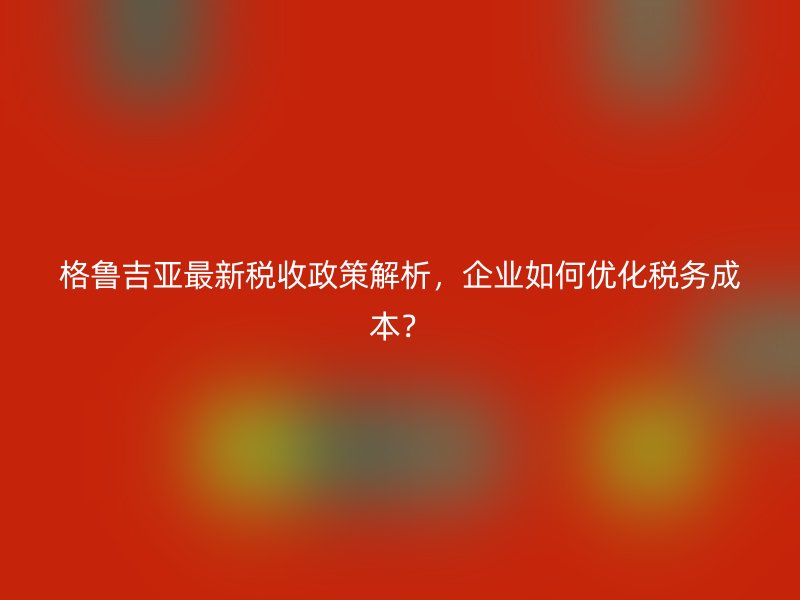 格鲁吉亚最新税收政策解析，企业如何优化税务成本？