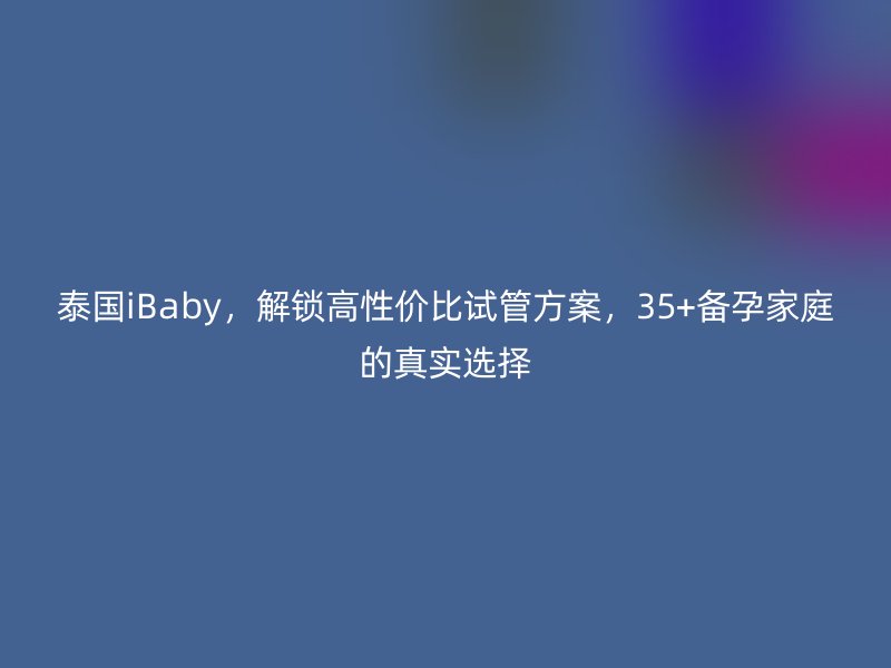 泰国iBaby，解锁高性价比试管方案，35+备孕家庭的真实选择