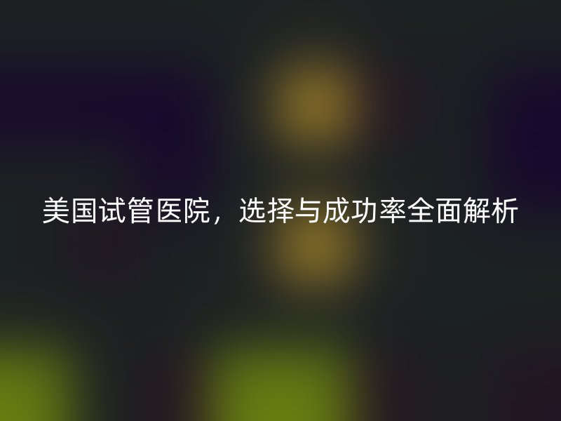 美国<a href='/' target='_blank'><u>试管医院</u></a>,选择与成功率全面解析