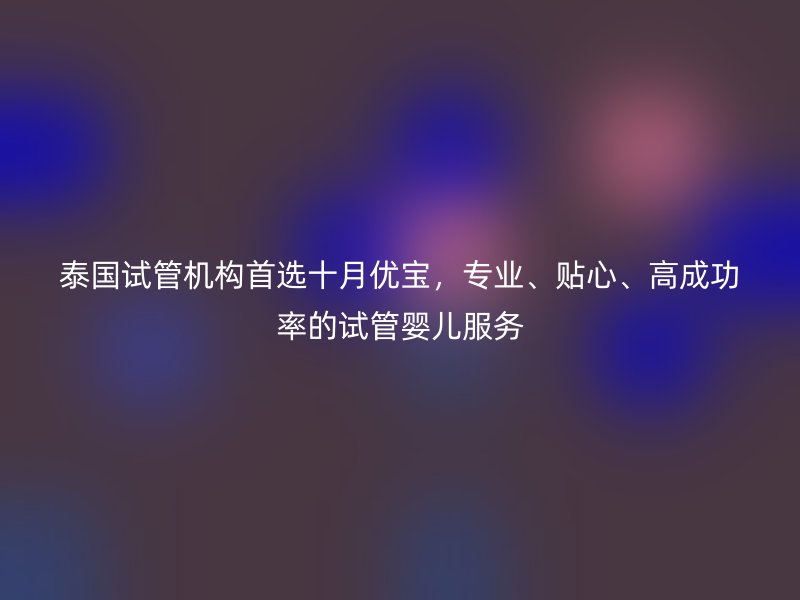 泰国试管机构首选十月优宝,专业、贴心、高成功率的试管婴儿服务