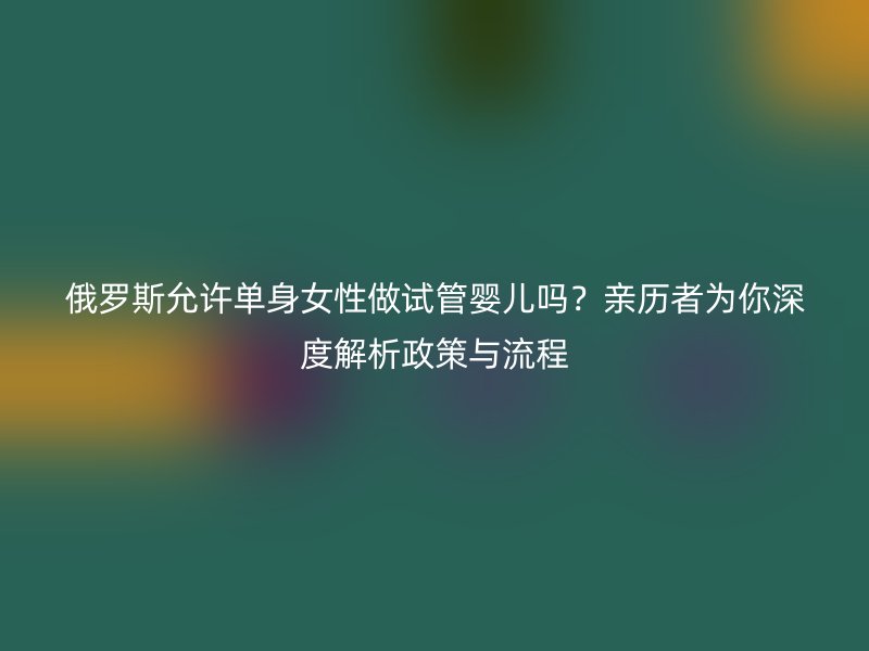 俄罗斯允许单身女性做试管婴儿吗?亲历者为你深度解析政策与流程