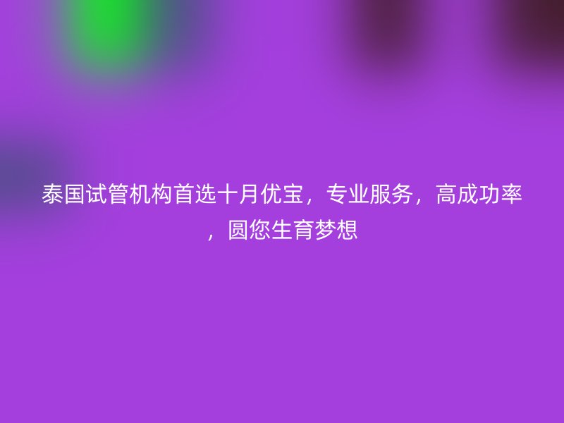 泰国试管机构首选十月优宝,专业服务,高成功率,圆您生育梦想