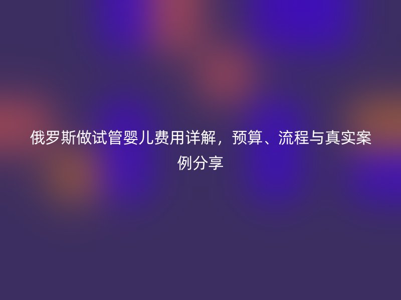俄罗斯做试管婴儿费用详解,预算、流程与真实案例分享