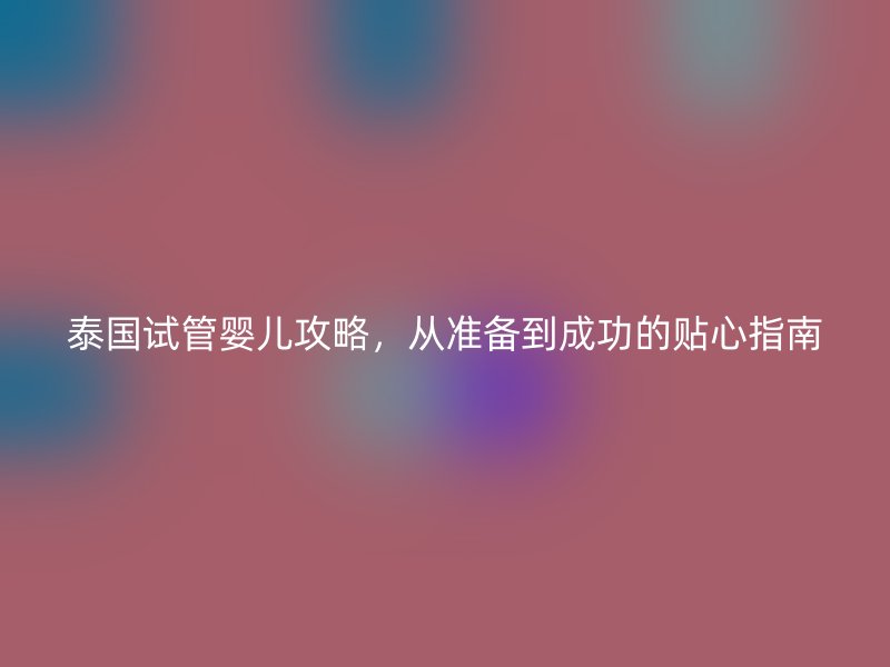 泰国试管婴儿攻略，从准备到成功的贴心指南