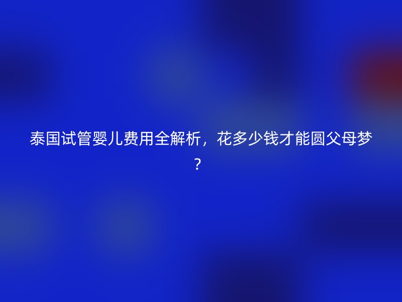 泰国试管婴儿费用全解析,花多少钱才能圆父母梦?