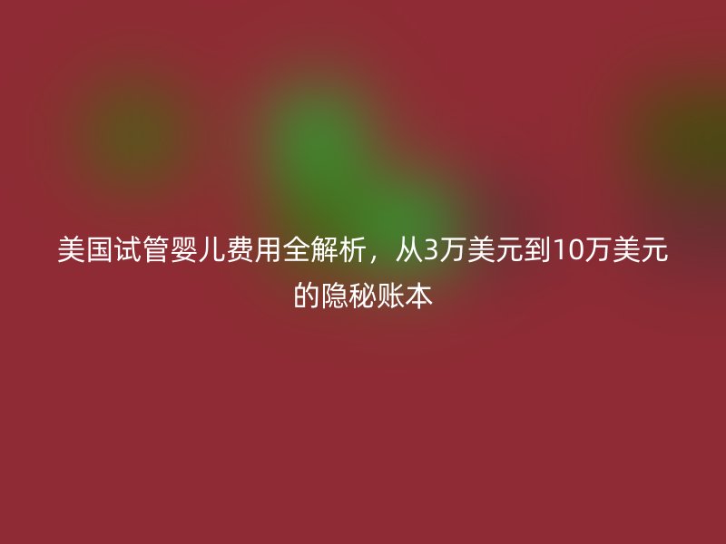 美国试管婴儿费用全解析，从3万美元到10万美元的隐秘账本