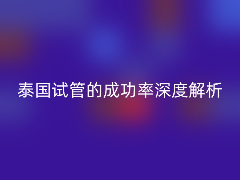 泰国试管的成功率深度解析