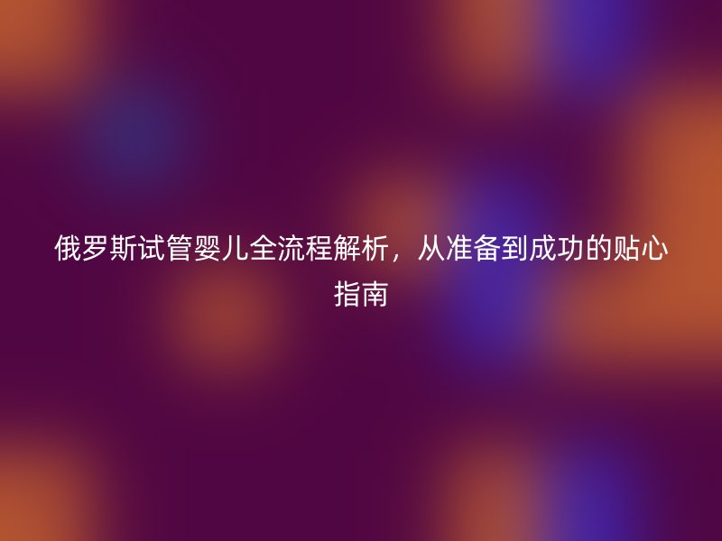 俄罗斯试管婴儿全流程解析，从准备到成功的贴心指南