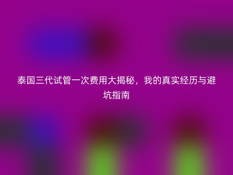 泰国三代试管一次费用大揭秘，我的真实经历与避坑指南