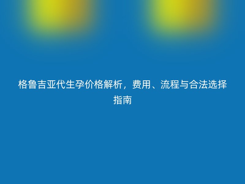 格鲁吉亚代生孕价格解析，费用、流程与合法选择指南