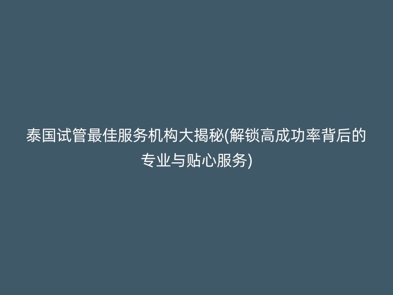 泰国试管最佳服务机构大揭秘(解锁高成功率背后的专业与贴心服务)