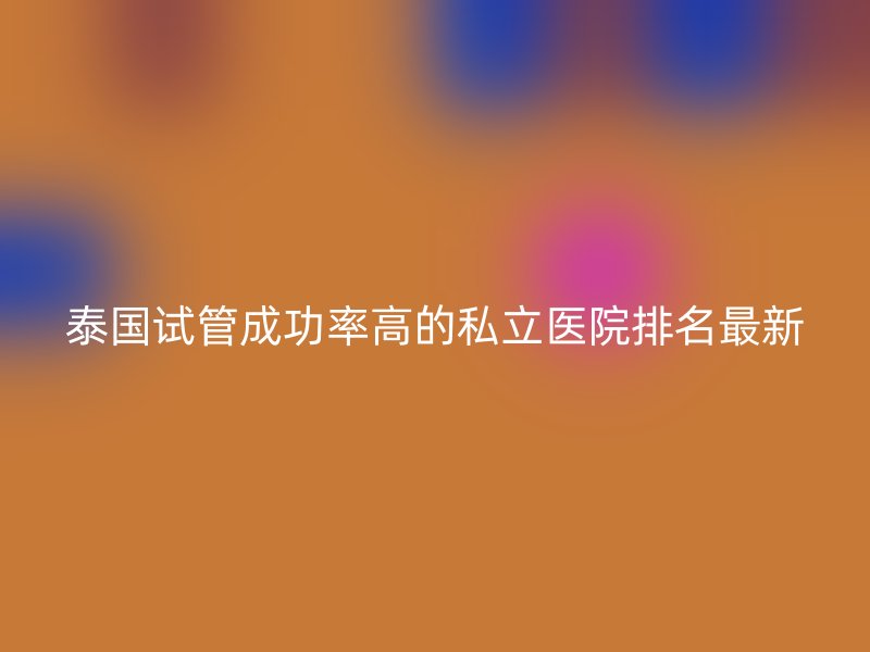 泰国试管成功率高的私立医院排名最新