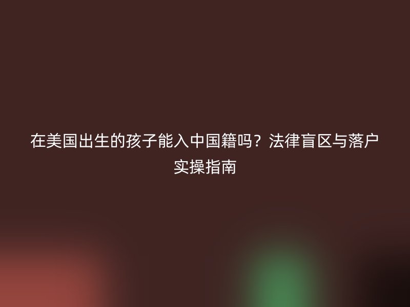 在美国出生的孩子能入中国籍吗?法律盲区与落户实操指南