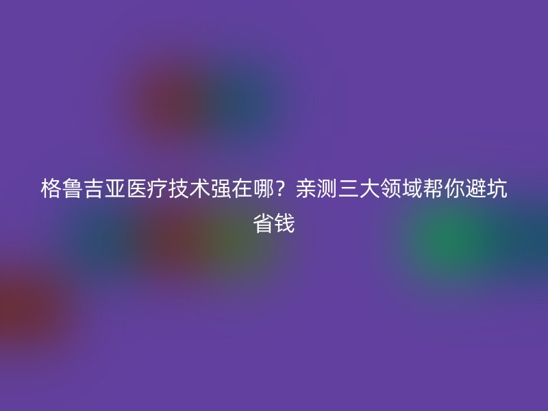 格鲁吉亚医疗技术强在哪?亲测三大领域帮你避坑省钱