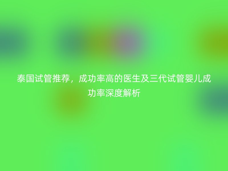 泰国试管推荐，成功率高的医生及三代试管婴儿成功率深度解析