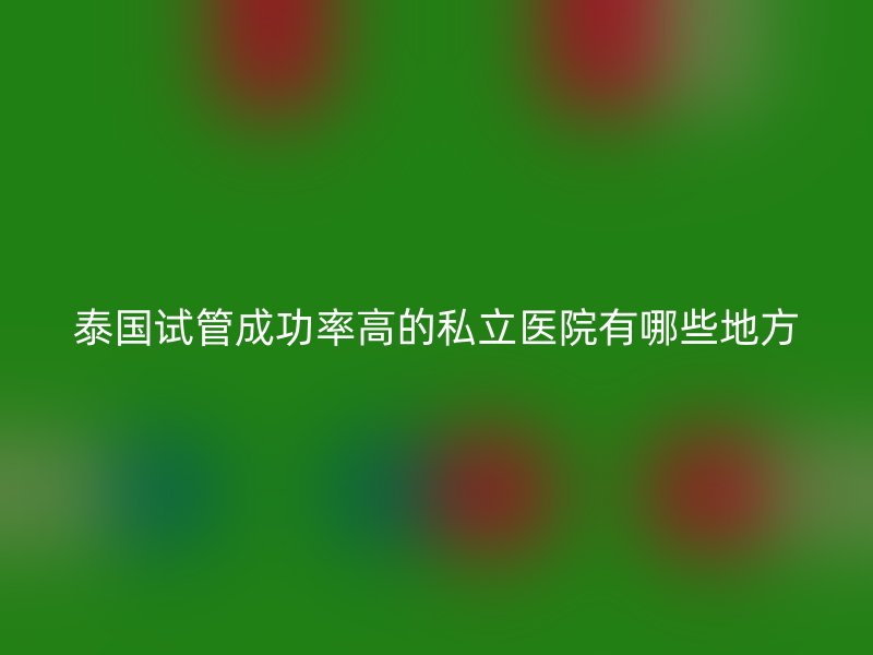 泰国试管成功率高的私立医院有哪些地方