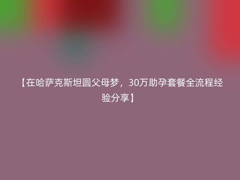 【在哈萨克斯坦圆父母梦，30万助孕套餐全流程经验分享】