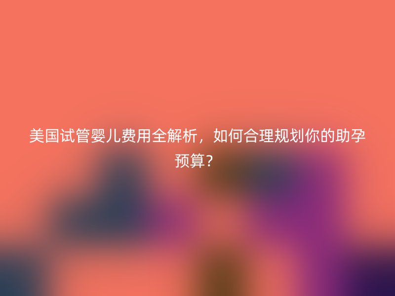 美国试管婴儿费用全解析，如何合理规划你的助孕预算？