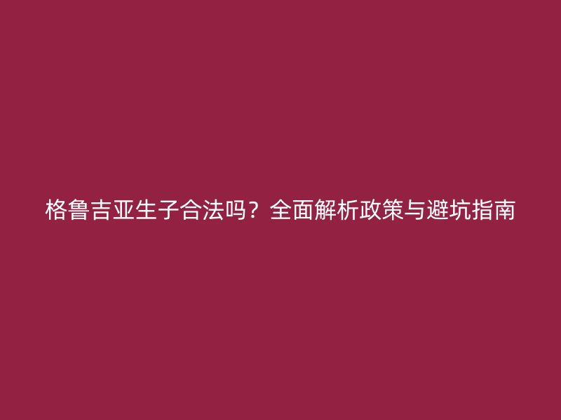 格鲁吉亚生子合法吗？全面解析政策与避坑指南