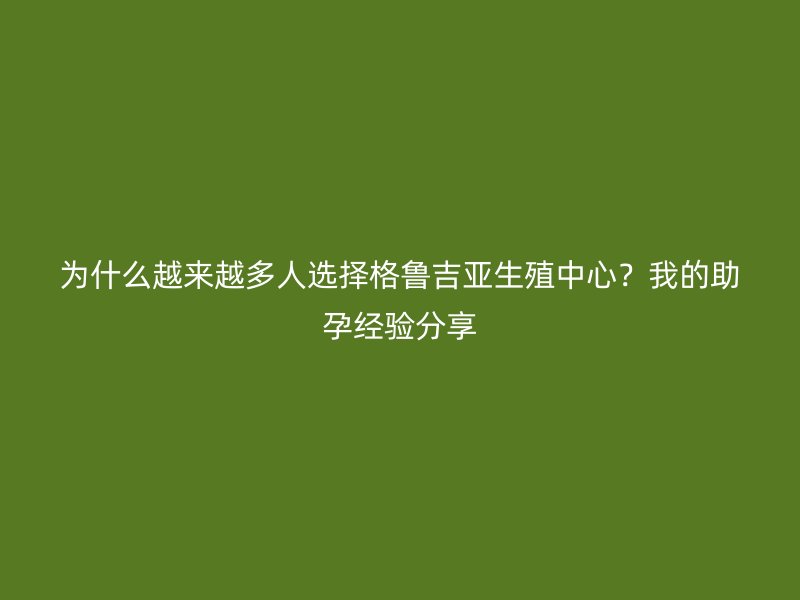 为什么越来越多人选择格鲁吉亚生殖中心?我的助孕经验分享