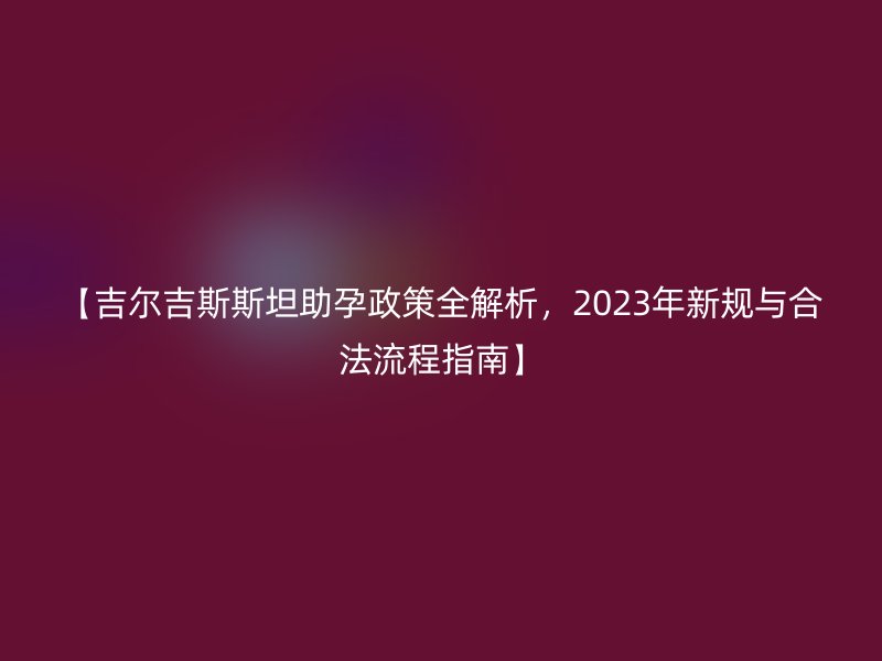 【吉尔吉斯斯坦助孕政策全解析，2023年新规与合法流程指南】