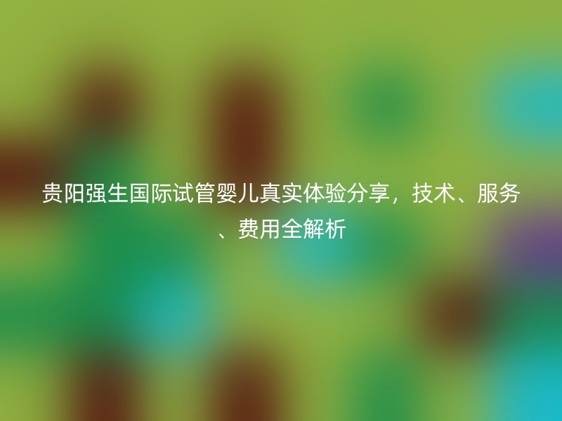 贵阳强生国际试管婴儿真实体验分享,技术、服务、费用全解析
