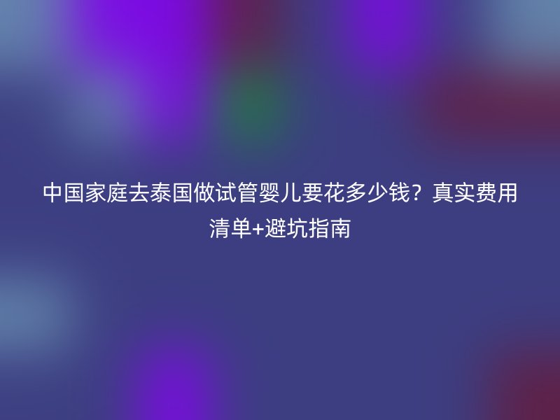中国家庭去泰国做试管婴儿要花多少钱？真实费用清单+避坑指南