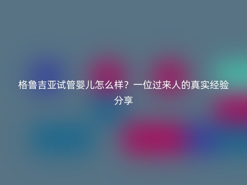格鲁吉亚试管婴儿怎么样？一位过来人的真实经验分享