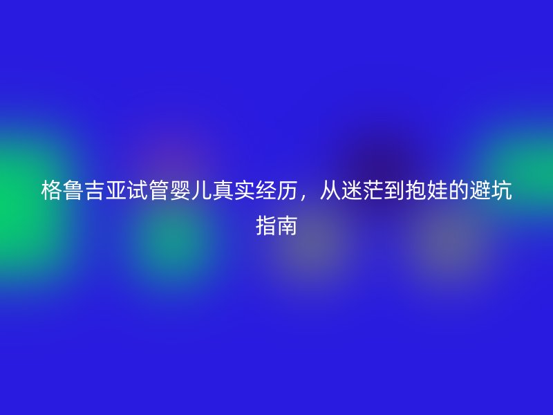 格鲁吉亚试管婴儿真实经历，从迷茫到抱娃的避坑指南
