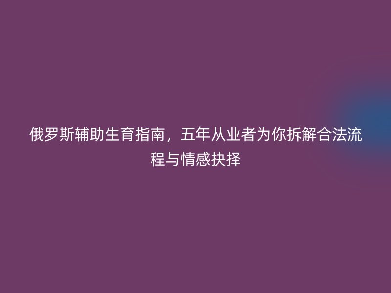 俄罗斯辅助生育指南,五年从业者为你拆解合法流程与情感抉择