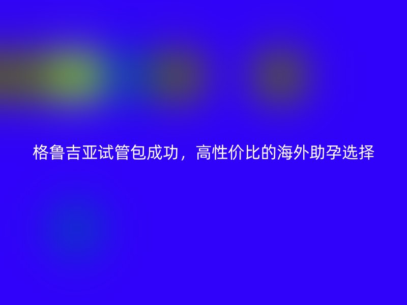 格鲁吉亚试管包成功，高性价比的海外助孕选择