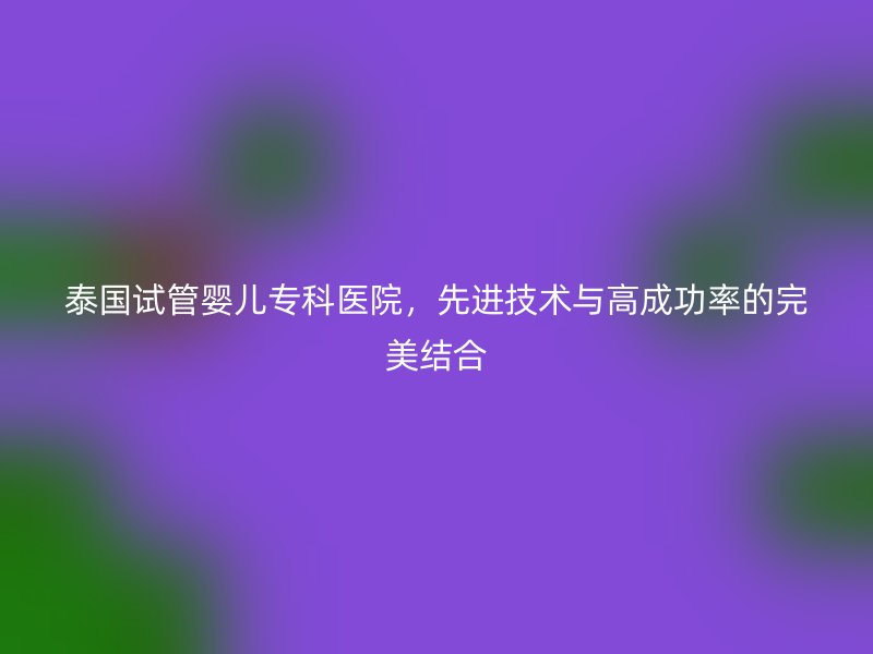泰国试管婴儿专科医院,先进技术与高成功率的完美结合