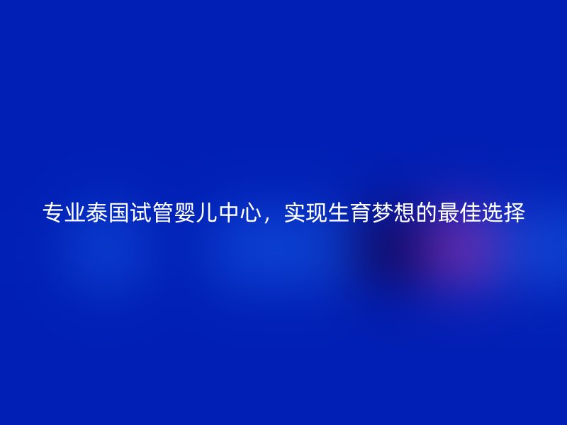 专业泰国试管婴儿中心，实现生育梦想的最佳选择