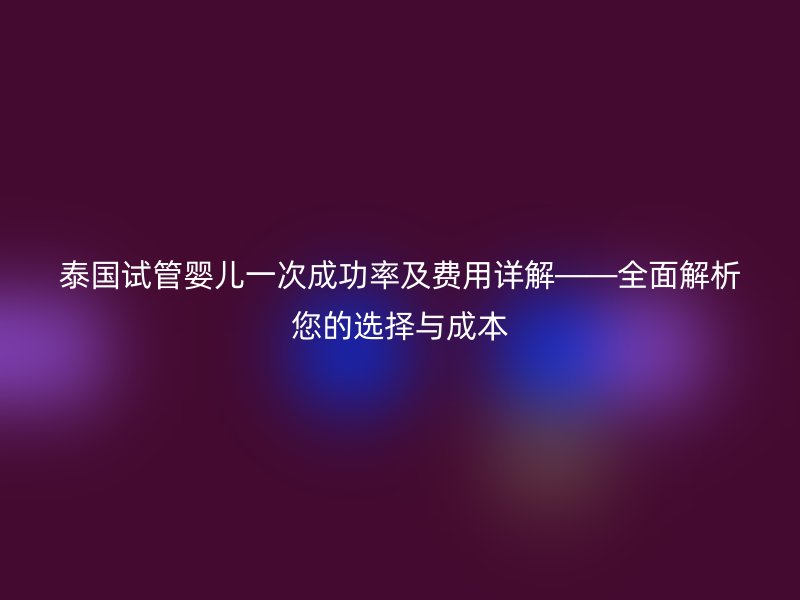 泰国试管婴儿一次成功率及费用详解——全面解析您的选择与成本