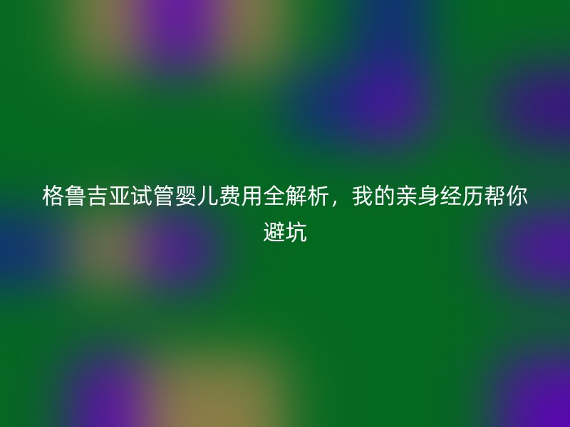 格鲁吉亚试管婴儿费用全解析，我的亲身经历帮你避坑