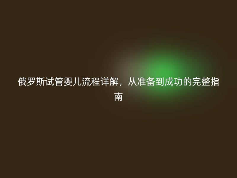 俄罗斯试管婴儿流程详解,从准备到成功的完整指南