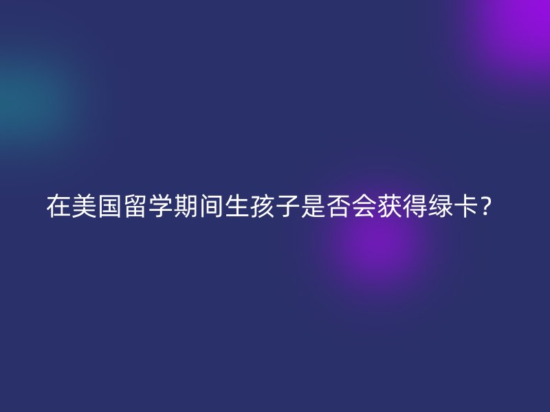 在美国留学期间生孩子是否会获得绿卡？