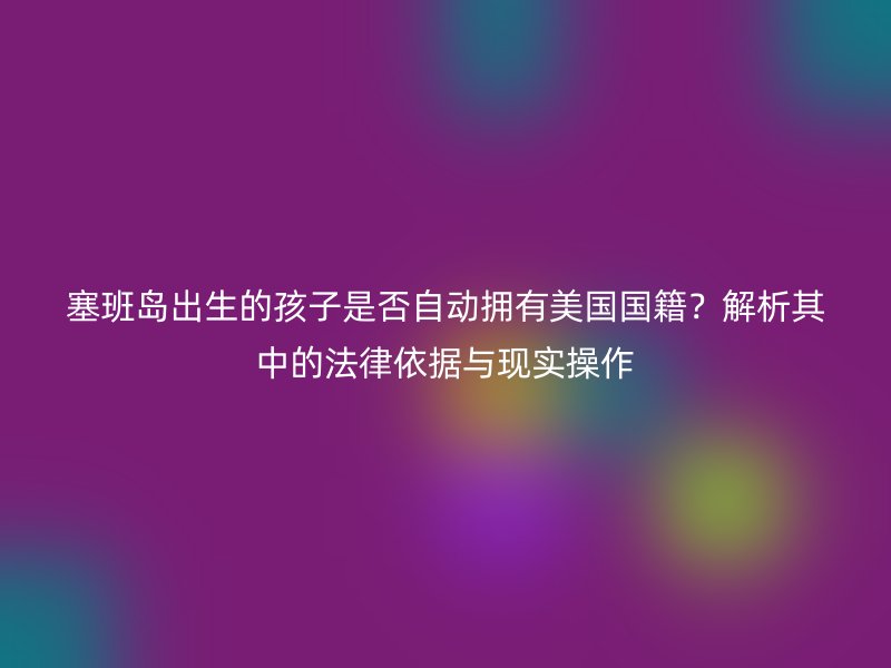 塞班岛出生的孩子是否自动拥有美国国籍？解析其中的法律依据与现实操作