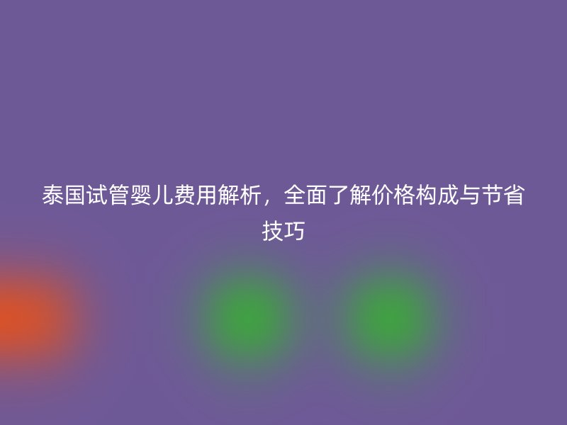 泰国试管婴儿费用解析，全面了解价格构成与节省技巧