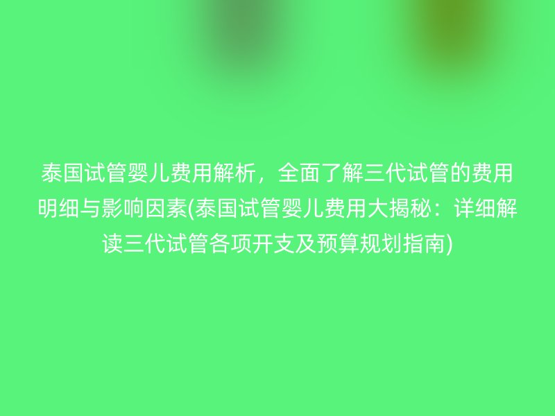 泰国试管婴儿费用解析,全面了解三代试管的费用明细与影响因素(泰国试管婴儿费用大揭秘:详细解读三代试管各项开支及预算规划指南)