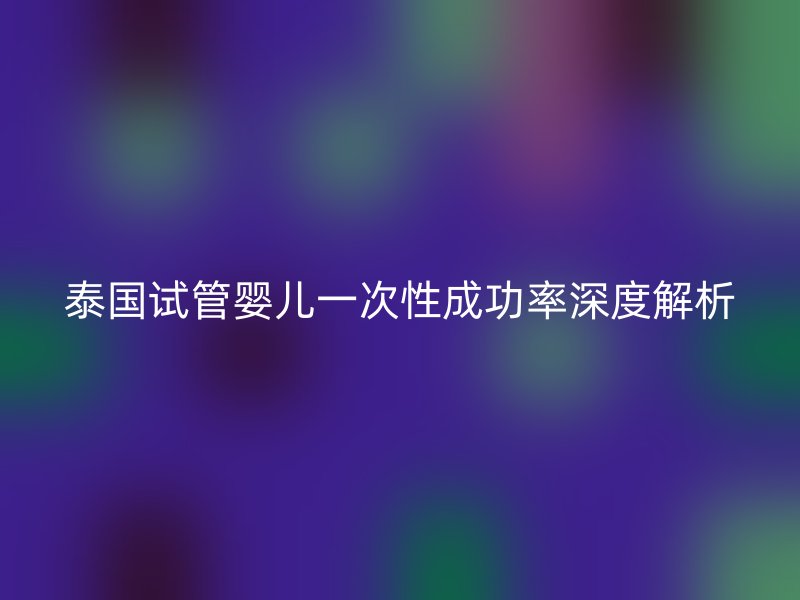 泰国试管婴儿一次性成功率深度解析