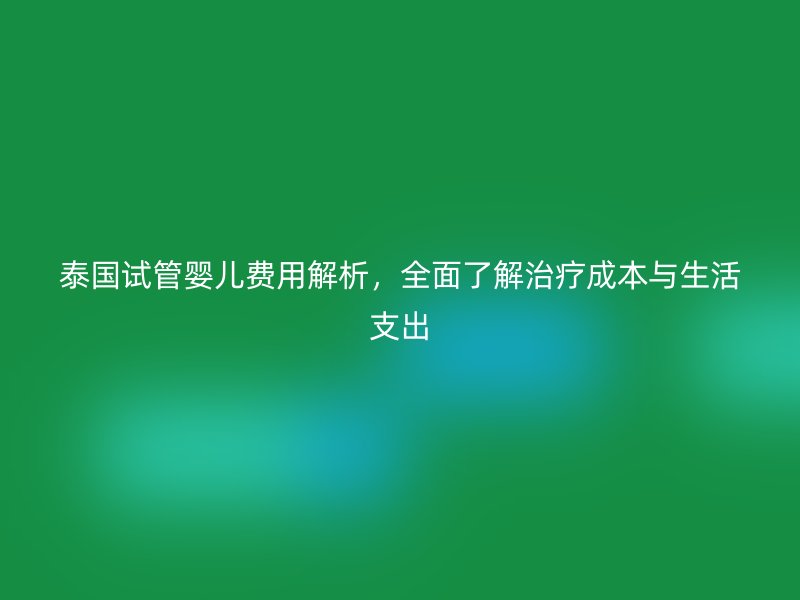 泰国试管婴儿费用解析,全面了解治疗成本与生活支出