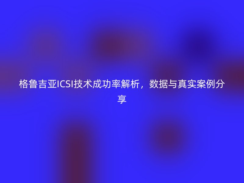 格鲁吉亚ICSI技术成功率解析，数据与真实案例分享