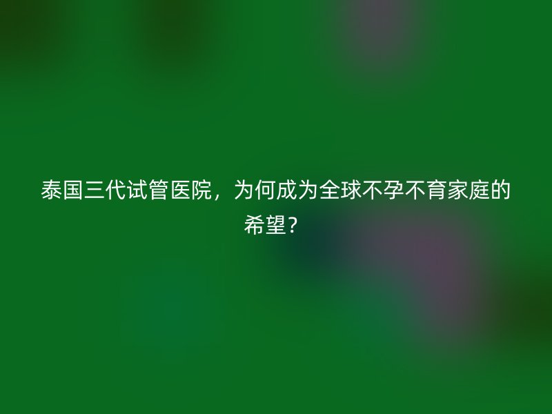 泰国三代试管医院，为何成为全球不孕不育家庭的希望？