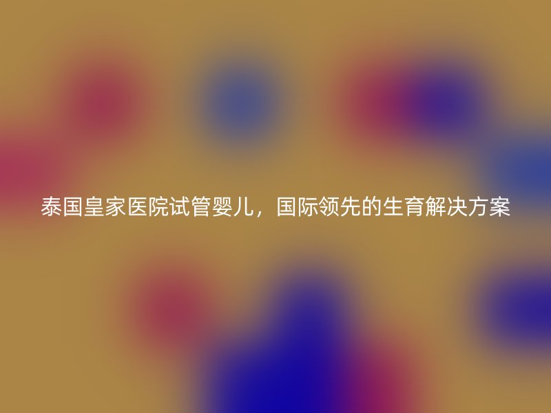 泰国皇家医院试管婴儿，国际领先的生育解决方案