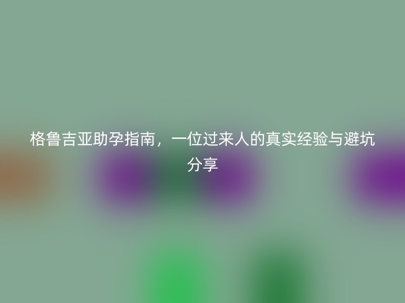 格鲁吉亚助孕指南，一位过来人的真实经验与避坑分享