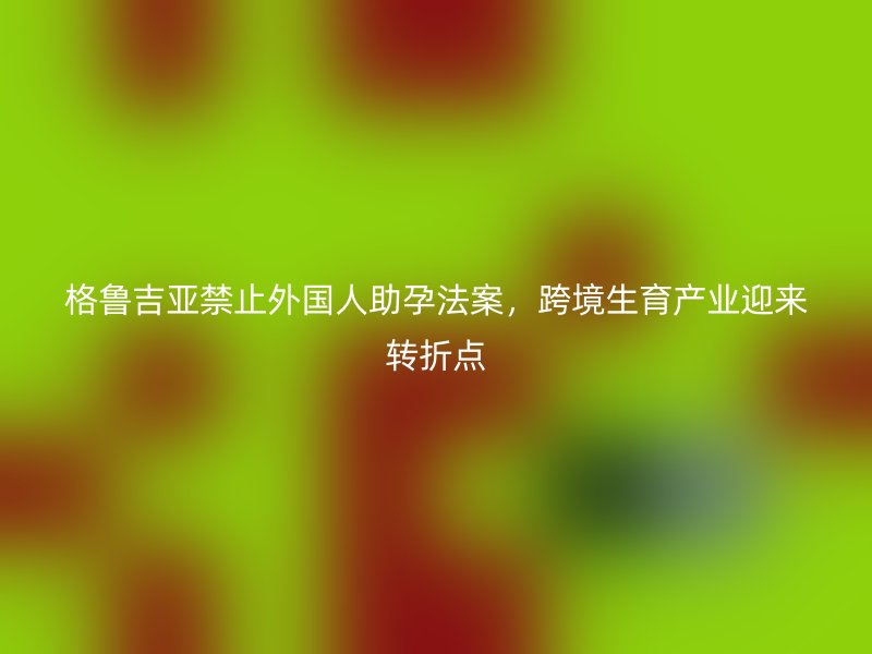 格鲁吉亚禁止外国人助孕法案，跨境生育产业迎来转折点